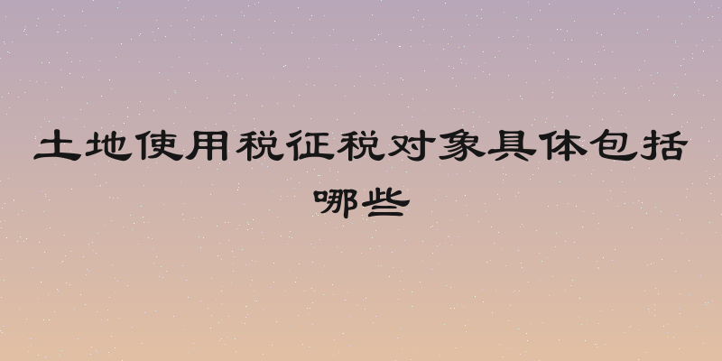土地使用税征税对象具体包括哪些