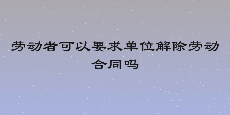 劳动者可以要求单位解除劳动合同吗