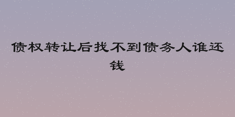 债权转让后找不到债务人谁还钱