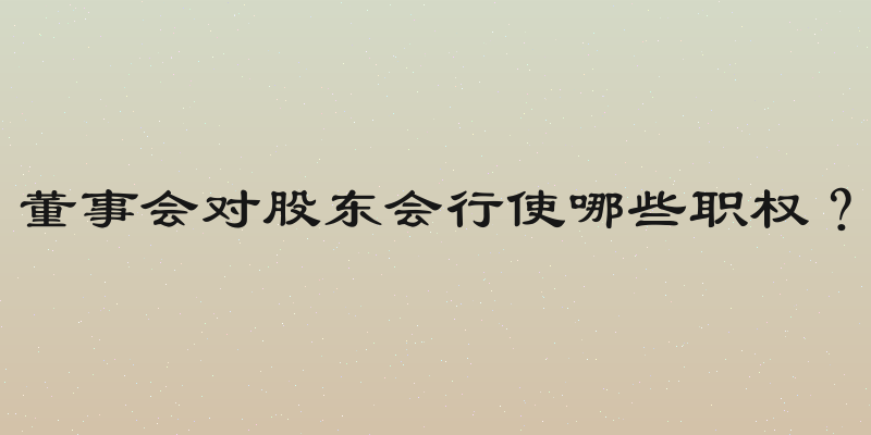 董事会对股东会行使哪些职权？
