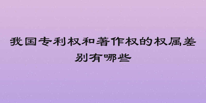 我国专利权和著作权的权属差别有哪些