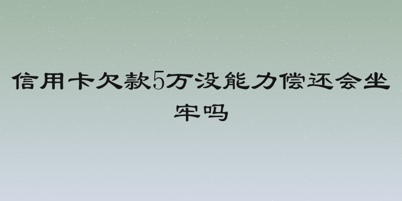 信用卡欠款5万没能力偿还会坐牢吗