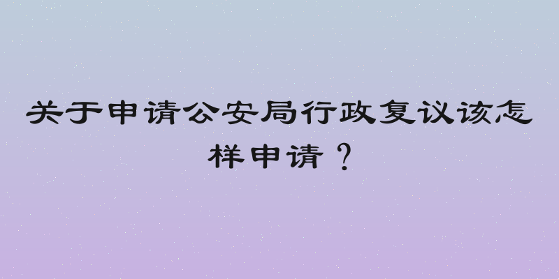 关于申请公安局行政复议该怎样申请？