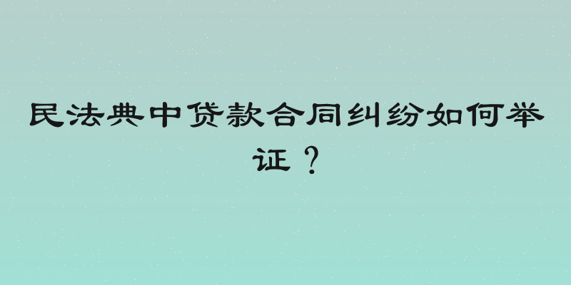 民法典中贷款合同纠纷如何举证？