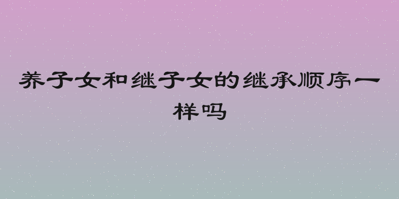 养子女和继子女的继承顺序一样吗