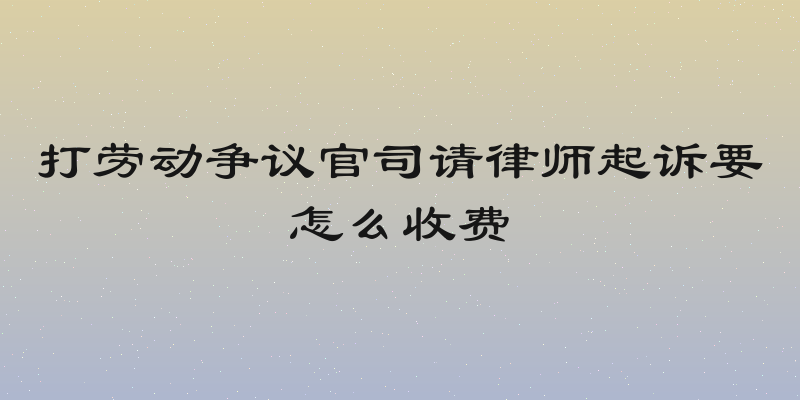 打劳动争议官司请律师起诉要怎么收费