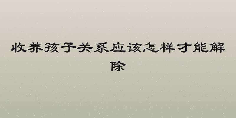 收养孩子关系应该怎样才能解除