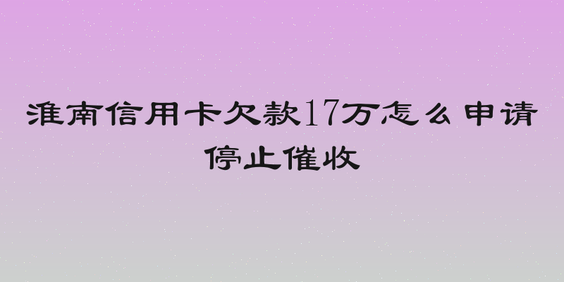 淮南信用卡欠款17万怎么申请停止催收