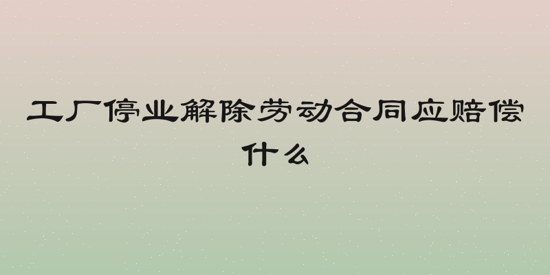 工厂停业解除劳动合同应赔偿什么