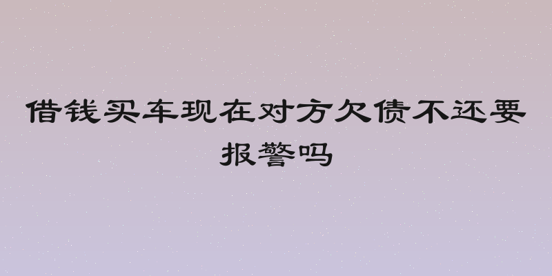 借钱买车现在对方欠债不还要报警吗