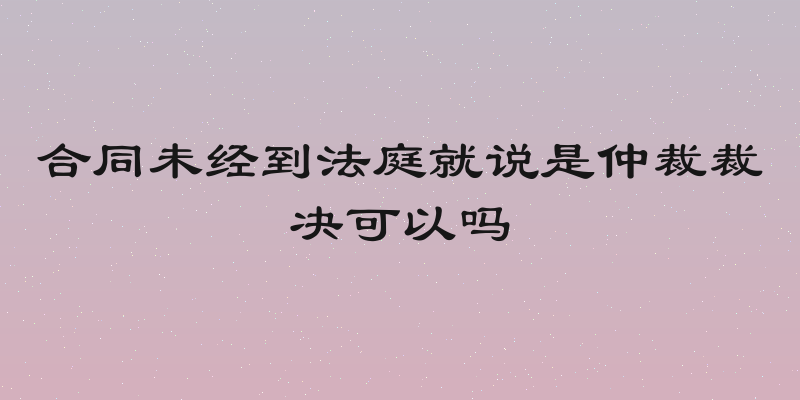 合同未经到法庭就说是仲裁裁决可以吗
