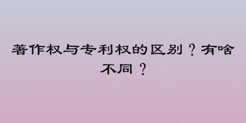著作权与专利权的区别？有啥不同？