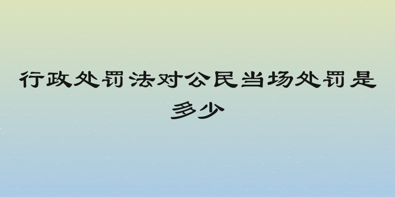 行政处罚法对公民当场处罚是多少