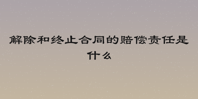 解除和终止合同的赔偿责任是什么