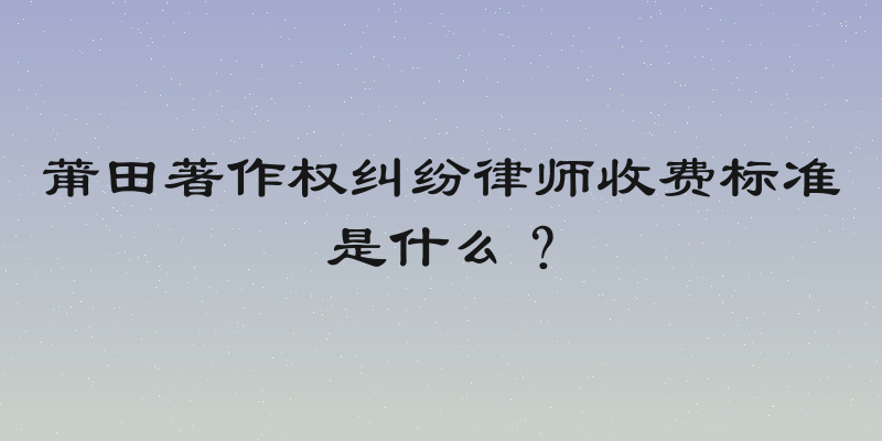莆田著作权纠纷律师收费标准是什么？
