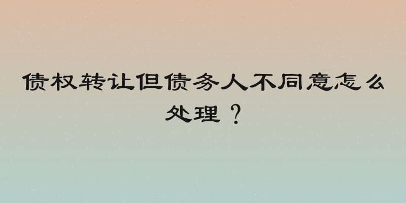 债权转让但债务人不同意怎么处理？
