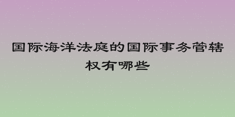 国际海洋法庭的国际事务管辖权有哪些
