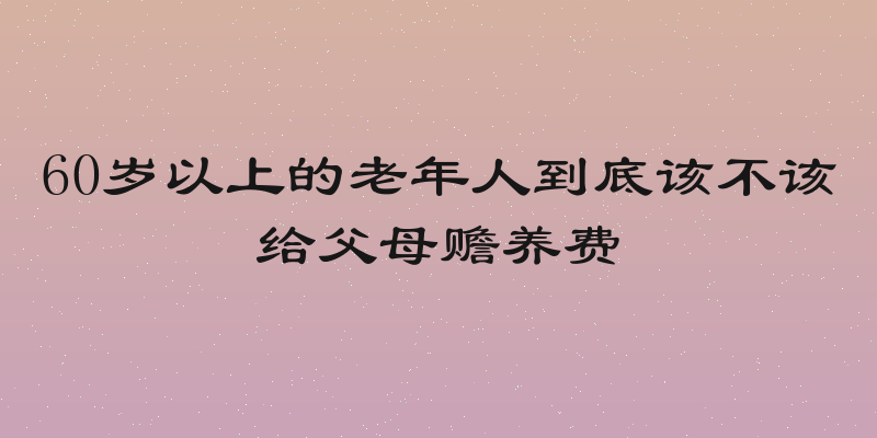 60岁以上的老年人到底该不该给父母赡养费