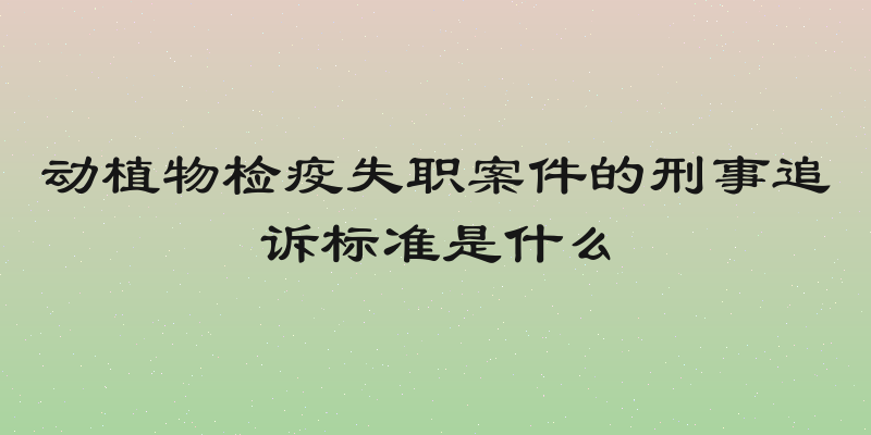 动植物检疫失职案件的刑事追诉标准是什么