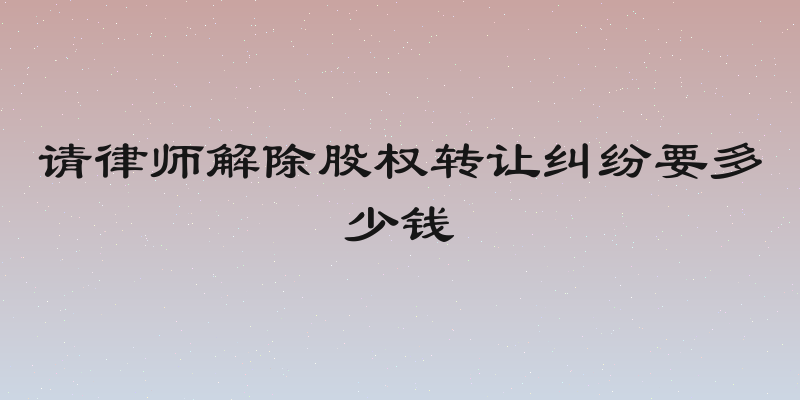 请律师解除股权转让纠纷要多少钱