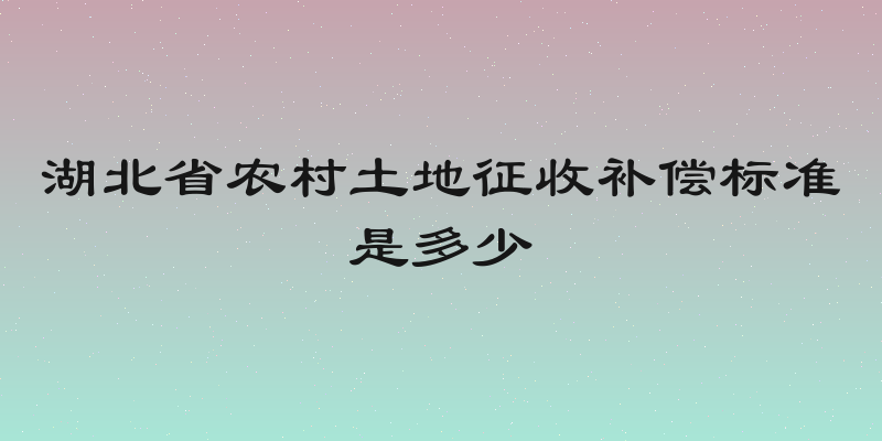 湖北省农村土地征收补偿标准是多少