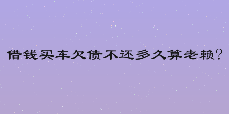 借钱买车欠债不还多久算老赖?