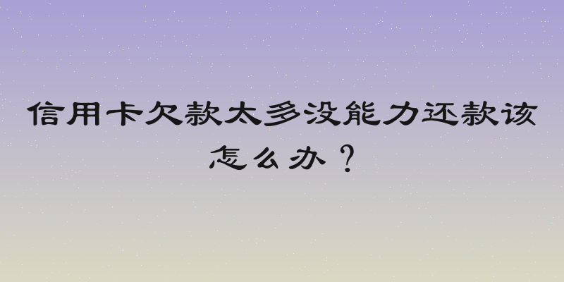 信用卡欠款太多没能力还款该怎么办？
