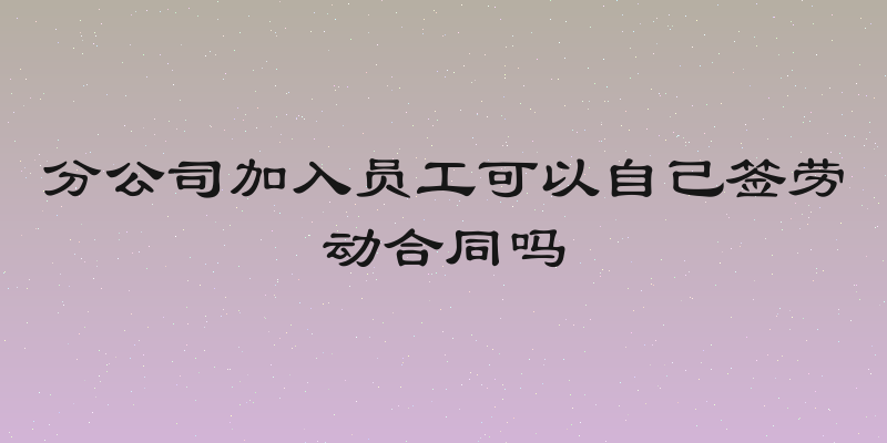 分公司加入员工可以自己签劳动合同吗