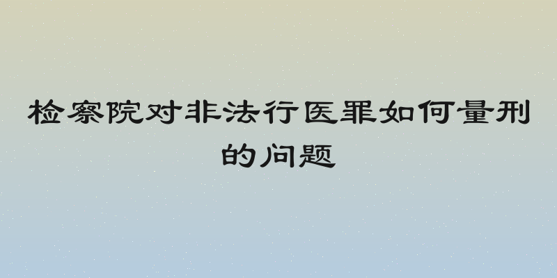 检察院对非法行医罪如何量刑的问题