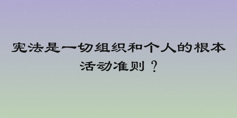 宪法是一切组织和个人的根本活动准则？