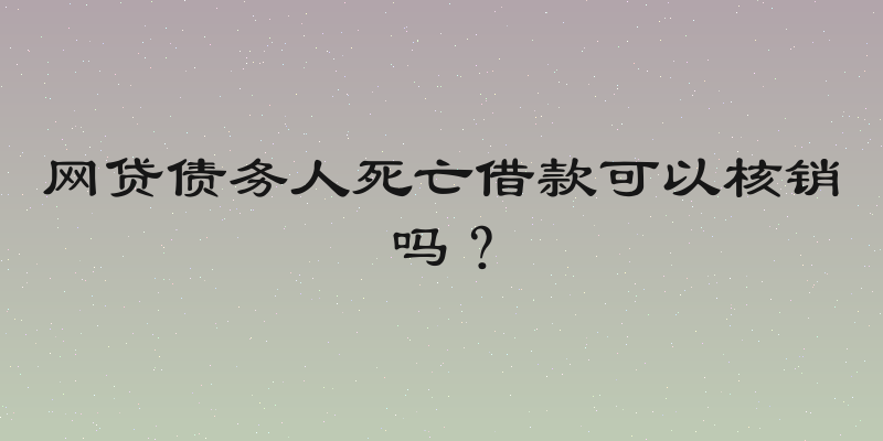 网贷债务人死亡借款可以核销吗？