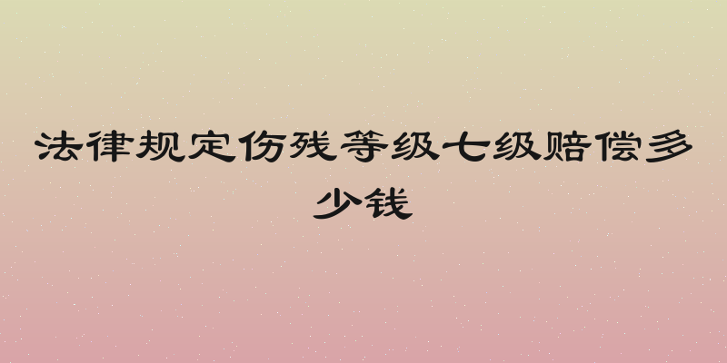法律规定伤残等级七级赔偿多少钱
