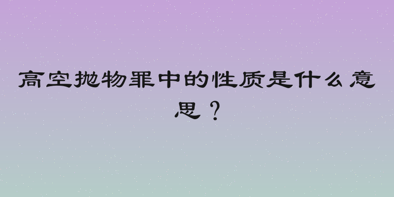 高空抛物罪中的性质是什么意思？