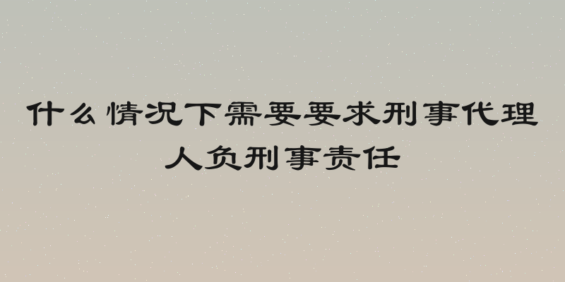什么情况下需要要求刑事代理人负刑事责任