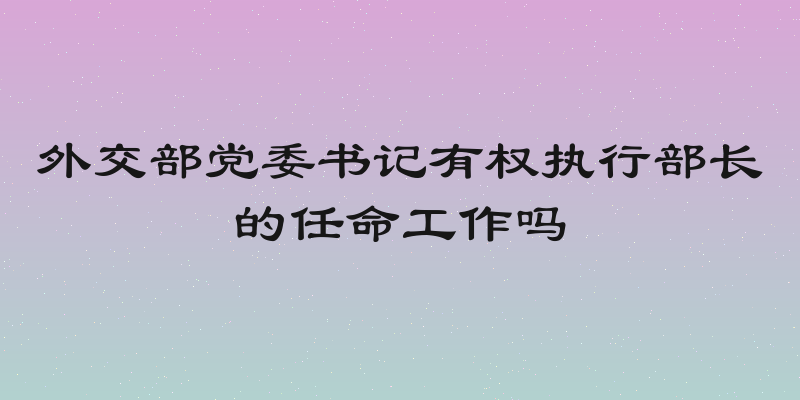 外交部党委书记有权执行部长的任命工作吗