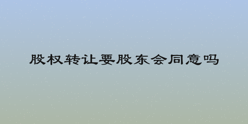 股权转让要股东会同意吗
