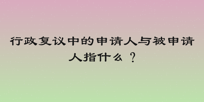 行政复议中的申请人与被申请人指什么？