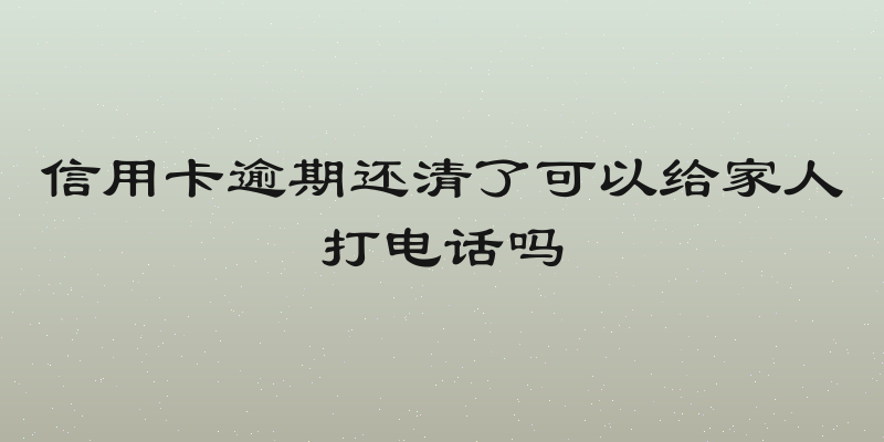 信用卡逾期还清了可以给家人打电话吗