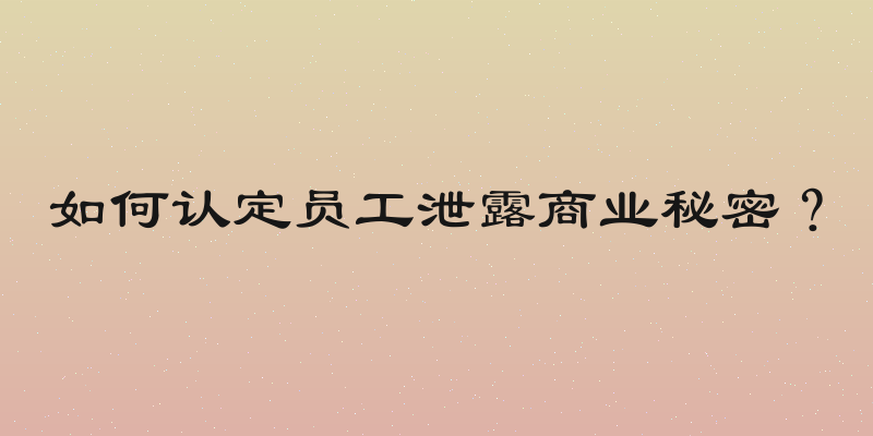 如何认定员工泄露商业秘密？