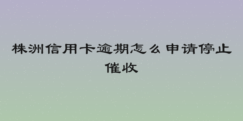株洲信用卡逾期怎么申请停止催收