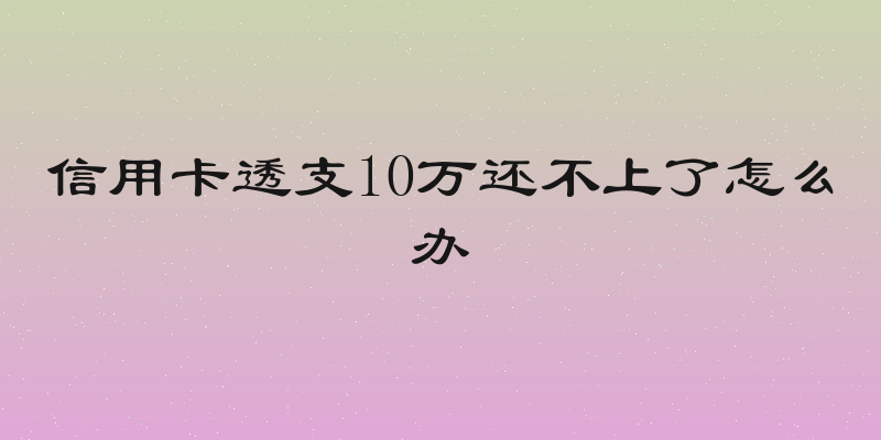 信用卡透支10万还不上了怎么办