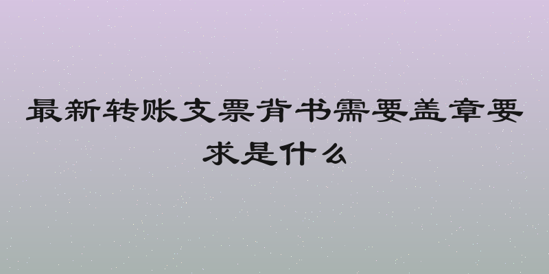 最新转账支票背书需要盖章要求是什么