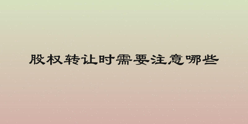 股权转让时需要注意哪些