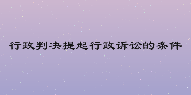 行政判决提起行政诉讼的条件
