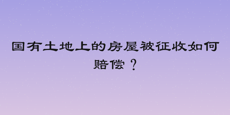 国有土地上的房屋被征收如何赔偿？