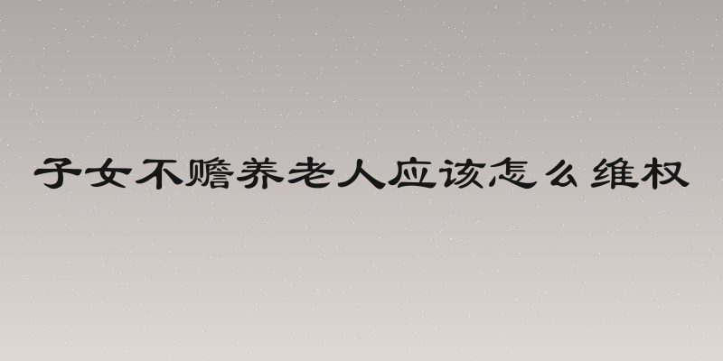 子女不赡养老人应该怎么维权