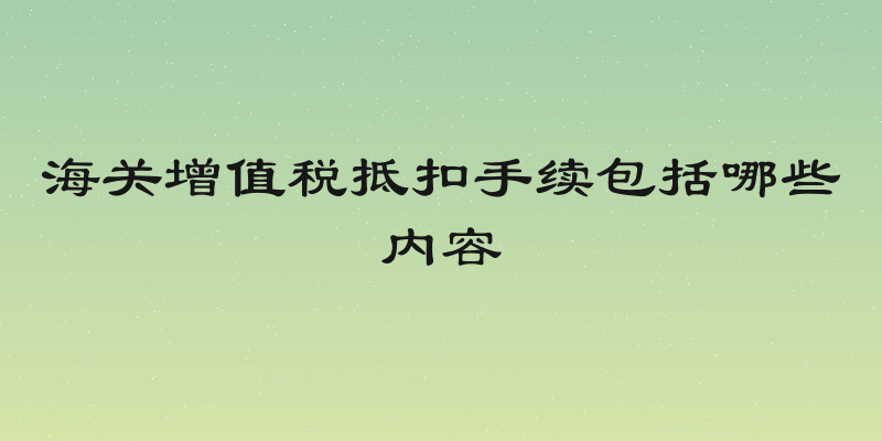 海关增值税抵扣手续包括哪些内容