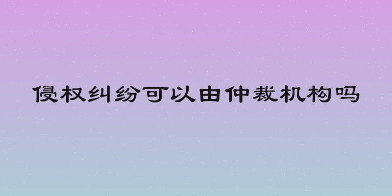 侵权纠纷可以由仲裁机构吗