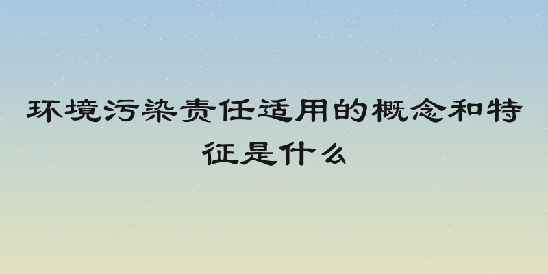 环境污染责任适用的概念和特征是什么