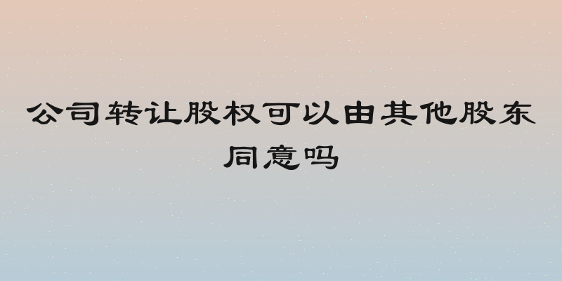 公司转让股权可以由其他股东同意吗